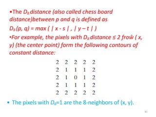 .
•The D8 distance (also called chess board
distance)between p and q is defined as
D8 (p, q) = max ( | x - s | , | y – t | )
•For example, the pixels with D8 distance ≤ 2 froŵ ( x,
y) (the center point) form the following contours of
constant distance:
• The pixels with D8=1 are the 8-neighbors of (x, y).
81
 