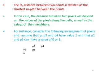 82
• The Dm distance between two points is defined as the
shortest m-path between the points.
• In this case, the distance between two pixels will depend
on the values of the pixels along the path, as well as the
values of their neighbors.
• For instance, consider the following arrangement of pixels
and assume that p, p2 and p4 have value 1 and that p1
and p3 can have a value of 0 or 1:
p3 p4
p2P1
p
 