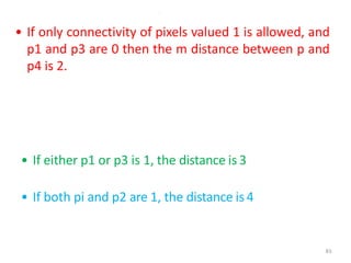 83
.
• If only connectivity of pixels valued 1 is allowed, and
p1 and p3 are 0 then the m distance between p and
p4 is 2.
• If either p1 or p3 is 1, the distance is 3
• If both pi and p2 are 1, the distance is 4
 