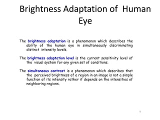 Brightness Adaptation of Human
Eye
9
The brightness adaptation is a phenomenon which describes the
ability of the human eye in simultaneously discriminating
distinct intensity levels.
The brightness adaptation level is the current sensitivity level of
the visual system for any given set of conditions.
The simultaneous contrast is a phenomenon which describes that
the perceived brightness of a region in an image is not a simple
function of its intensity rather it depends on the intensities of
neighboring regions.
 