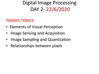 Digital Image Processing
DAY 2- 22/6/2020
TODAYS TOPICS:
• Elements of Visual Perception
• Image Sensing and Acquisition
• Image Sampling and Quantization
• Relationships between pixels
 
