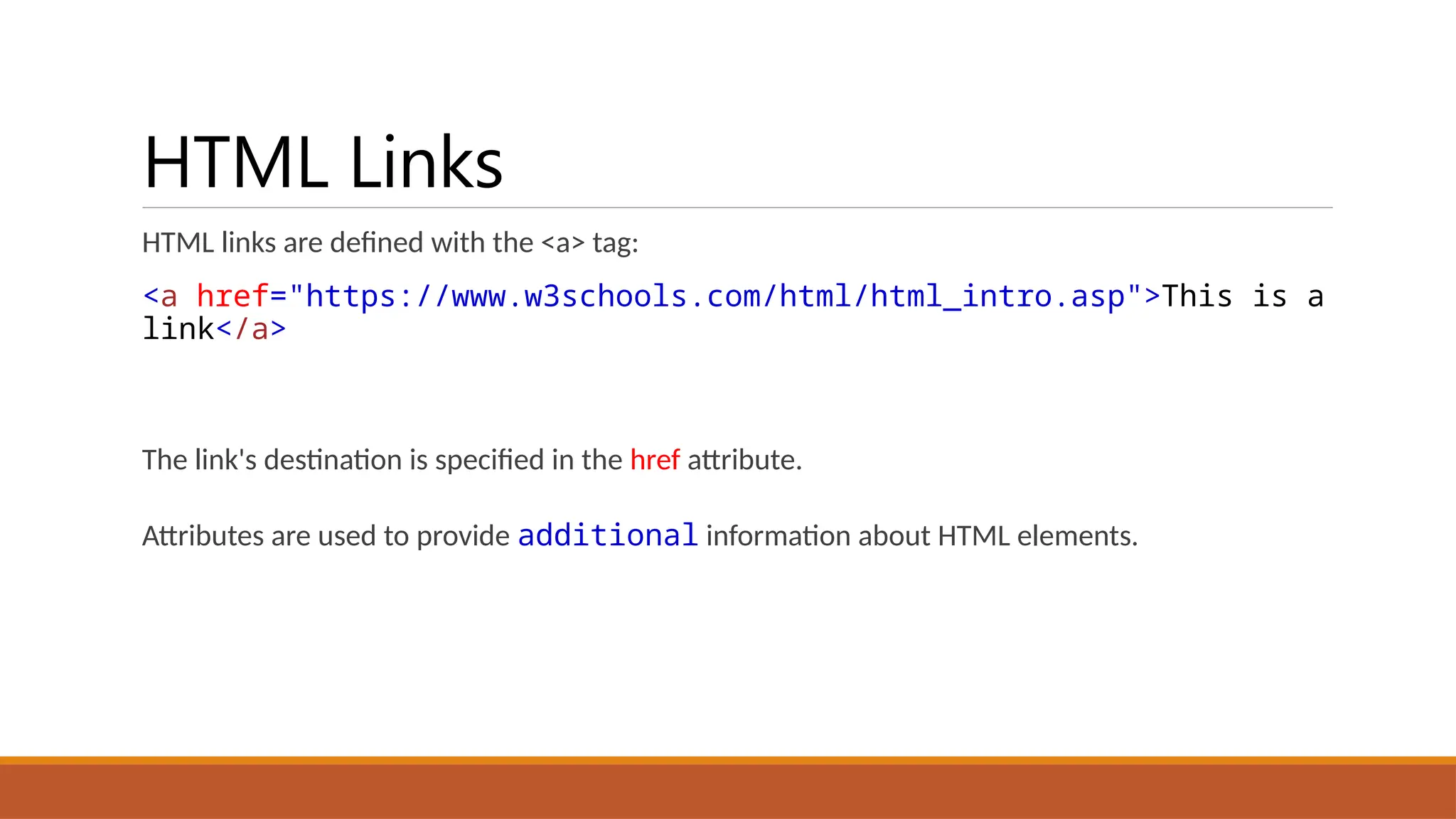 HTML Links
HTML links are defined with the <a> tag:
<a href="https://www.w3schools.com/html/html_intro.asp">This is a
link</a>
The link's destination is specified in the href attribute.
Attributes are used to provide additional information about HTML elements.
 