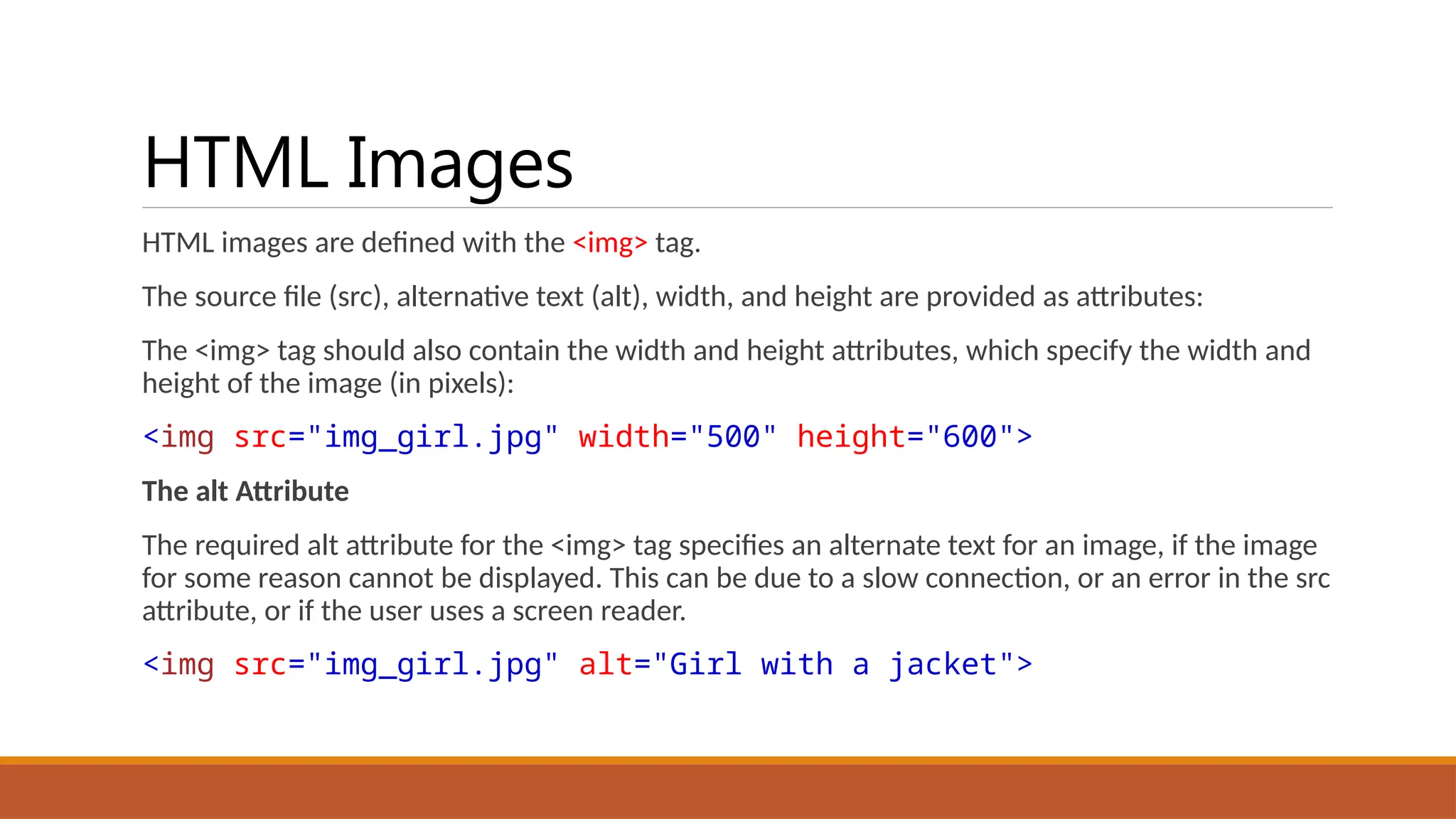 HTML Images
HTML images are defined with the <img> tag.
The source file (src), alternative text (alt), width, and height are provided as attributes:
The <img> tag should also contain the width and height attributes, which specify the width and
height of the image (in pixels):
<img src="img_girl.jpg" width="500" height="600">
The alt Attribute
The required alt attribute for the <img> tag specifies an alternate text for an image, if the image
for some reason cannot be displayed. This can be due to a slow connection, or an error in the src
attribute, or if the user uses a screen reader.
<img src="img_girl.jpg" alt="Girl with a jacket">
 
