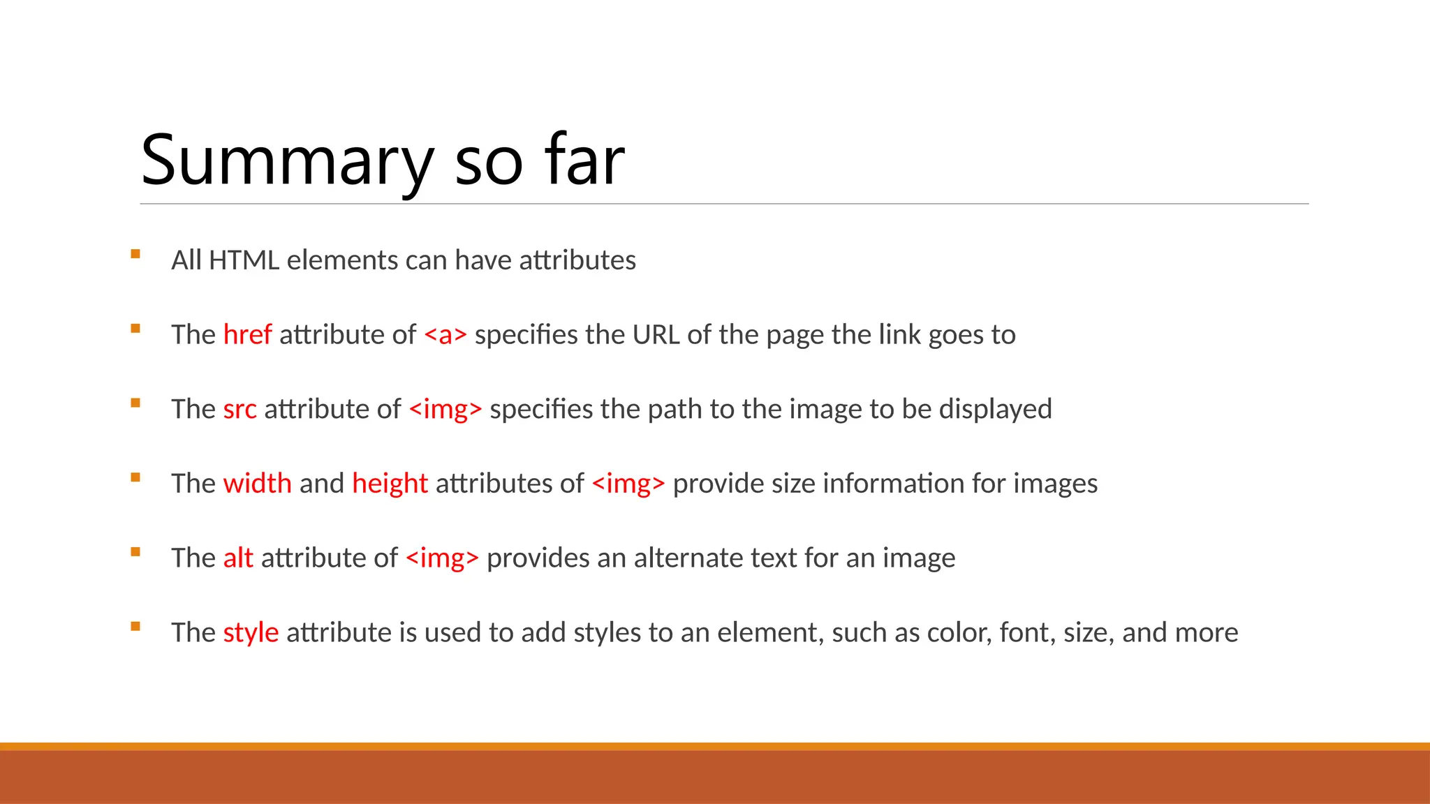 Summary so far
 All HTML elements can have attributes
 The href attribute of <a> specifies the URL of the page the link goes to
 The src attribute of <img> specifies the path to the image to be displayed
 The width and height attributes of <img> provide size information for images
 The alt attribute of <img> provides an alternate text for an image
 The style attribute is used to add styles to an element, such as color, font, size, and more
 