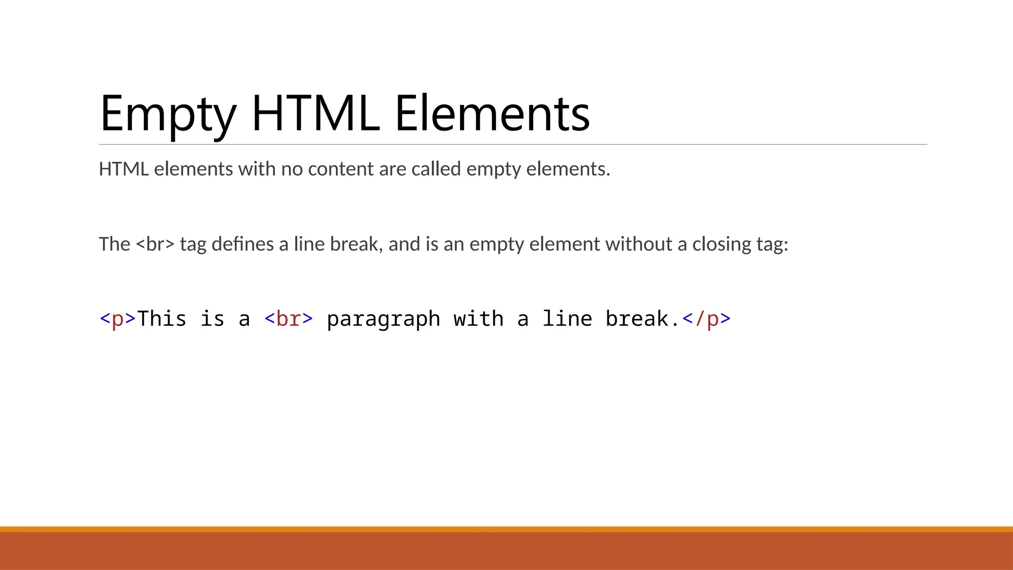 Empty HTML Elements
HTML elements with no content are called empty elements.
The <br> tag defines a line break, and is an empty element without a closing tag:
<p>This is a <br> paragraph with a line break.</p>
 