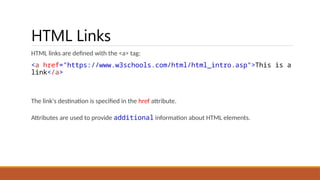 HTML Links
HTML links are defined with the <a> tag:
<a href="https://www.w3schools.com/html/html_intro.asp">This is a
link</a>
The link's destination is specified in the href attribute.
Attributes are used to provide additional information about HTML elements.
 