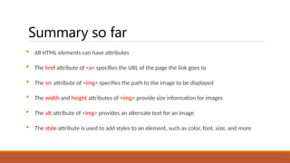 Summary so far
 All HTML elements can have attributes
 The href attribute of <a> specifies the URL of the page the link goes to
 The src attribute of <img> specifies the path to the image to be displayed
 The width and height attributes of <img> provide size information for images
 The alt attribute of <img> provides an alternate text for an image
 The style attribute is used to add styles to an element, such as color, font, size, and more
 