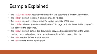 Example Explained
 The <!DOCTYPE html> declaration defines that this document is an HTML5 document
 The <html> element is the root element of an HTML page
 The <head> element contains meta information about the HTML page
 The <title> element specifies a title for the HTML page (which is shown in the browser's
title bar or in the page's tab)
 The <body> element defines the document's body, and is a container for all the visible
contents, such as headings, paragraphs, images, hyperlinks, tables, lists, etc.
 The <h1> element defines a large heading
 The <p> element defines a paragraph
 