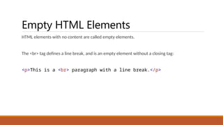 Empty HTML Elements
HTML elements with no content are called empty elements.
The <br> tag defines a line break, and is an empty element without a closing tag:
<p>This is a <br> paragraph with a line break.</p>
 
