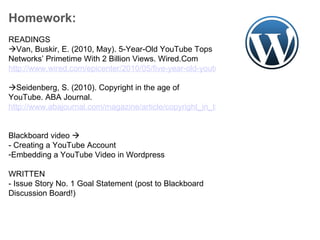 Homework:   READINGS  Van, Buskir, E. (2010, May). 5-Year-Old YouTube Tops Networks’ Primetime With 2 Billion Views. Wired.Com  http://www.wired.com/epicenter/2010/05/five-year-old-youtube-tops-networks-primetime-with-2-billion-views/    Seidenberg, S. (2010). Copyright in the age of YouTube. ABA Journal.  http://www.abajournal.com/magazine/article/copyright_in_the_age_of_youtube/     Blackboard video   - Creating a YouTube Account Embedding a YouTube Video in Wordpress WRITTEN - Issue Story No. 1 Goal Statement (post to Blackboard Discussion Board!) 
