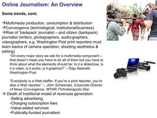 Online Journalism: An Overview Some trends, cont. Multimedia production, consumption & distribution Convergence (technological, institutional/business) Rise of ‘backpack’ journalist – and citizen (backpack) journalist (writers, photographers, audio-graphers, videographers, e.g. Washington Post print reporters must learn basics of camera operation, shooting aesthetics & editing) “ On every major story we ask for a multimedia component – that doesn’t mean you have to do all of them but you have to think about what the elements should be: Is it a slideshow, is it a video, is it audio, is it graphics?” – Raju Nasiretti, Washington Post “ Everybody is a Web staffer. If you’re a print reporter, you’re also a Web reporter.”  – John Schwantes, Corporate Director of News Convergence, WTHR-TV/Indianapolis Star.    Death of traditional model of revenues generation Selling advertising  Charging subscription fees Value-added services Publically-funded journalism 