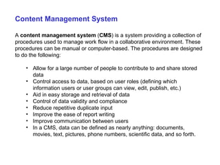 Content Management System A  content management system  ( CMS ) is a system providing a collection of procedures used to manage work flow in a collaborative environment. These procedures can be manual or computer-based. The procedures are designed to do the following: Allow for a large number of people to contribute to and share stored data Control access to data, based on user roles (defining which information users or user groups can view, edit, publish, etc.) Aid in easy storage and retrieval of data Control of data validity and compliance Reduce repetitive duplicate input Improve the ease of report writing Improve communication between users In a CMS, data can be defined as nearly anything: documents, movies, text, pictures, phone numbers, scientific data, and so forth.  