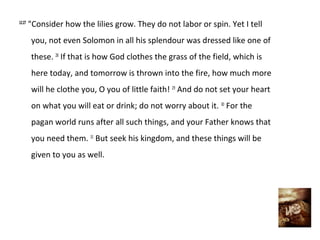 12:27
        "Consider how the lilies grow. They do not labor or spin. Yet I tell
        you, not even Solomon in all his splendour was dressed like one of
        these. 28 If that is how God clothes the grass of the field, which is
        here today, and tomorrow is thrown into the fire, how much more
        will he clothe you, O you of little faith! 29 And do not set your heart
        on what you will eat or drink; do not worry about it. 30 For the
        pagan world runs after all such things, and your Father knows that
        you need them. 31 But seek his kingdom, and these things will be
        given to you as well.
 