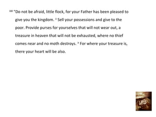 12:32
        "Do not be afraid, little flock, for your Father has been pleased to
        give you the kingdom. 33 Sell your possessions and give to the
        poor. Provide purses for yourselves that will not wear out, a
        treasure in heaven that will not be exhausted, where no thief
        comes near and no moth destroys. 34 For where your treasure is,
        there your heart will be also.
 