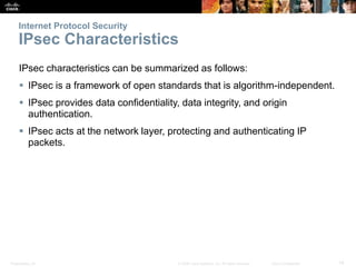 Presentation_ID 14© 2008 Cisco Systems, Inc. All rights reserved. Cisco Confidential
Internet Protocol Security
IPsec Characteristics
IPsec characteristics can be summarized as follows:
 IPsec is a framework of open standards that is algorithm-independent.
 IPsec provides data confidentiality, data integrity, and origin
authentication.
 IPsec acts at the network layer, protecting and authenticating IP
packets.
 