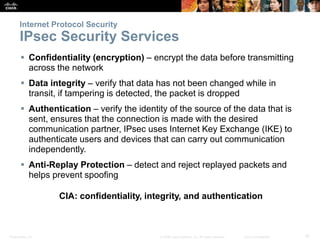 Presentation_ID 15© 2008 Cisco Systems, Inc. All rights reserved. Cisco Confidential
Internet Protocol Security
IPsec Security Services
 Confidentiality (encryption) – encrypt the data before transmitting
across the network
 Data integrity – verify that data has not been changed while in
transit, if tampering is detected, the packet is dropped
 Authentication – verify the identity of the source of the data that is
sent, ensures that the connection is made with the desired
communication partner, IPsec uses Internet Key Exchange (IKE) to
authenticate users and devices that can carry out communication
independently.
 Anti-Replay Protection – detect and reject replayed packets and
helps prevent spoofing
CIA: confidentiality, integrity, and authentication
 