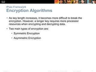 Presentation_ID 17© 2008 Cisco Systems, Inc. All rights reserved. Cisco Confidential
IPsec Framework
Encryption Algorithms
 As key length increases, it becomes more difficult to break the
encryption. However, a longer key requires more processor
resources when encrypting and decrypting data.
 Two main types of encryption are:
 Symmetric Encryption
 Asymmetric Encryption
 