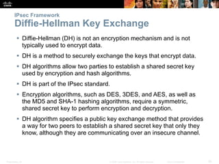 Presentation_ID 20© 2008 Cisco Systems, Inc. All rights reserved. Cisco Confidential
IPsec Framework
Diffie-Hellman Key Exchange
 Diffie-Hellman (DH) is not an encryption mechanism and is not
typically used to encrypt data.
 DH is a method to securely exchange the keys that encrypt data.
 DH algorithms allow two parties to establish a shared secret key
used by encryption and hash algorithms.
 DH is part of the IPsec standard.
 Encryption algorithms, such as DES, 3DES, and AES, as well as
the MD5 and SHA-1 hashing algorithms, require a symmetric,
shared secret key to perform encryption and decryption.
 DH algorithm specifies a public key exchange method that provides
a way for two peers to establish a shared secret key that only they
know, although they are communicating over an insecure channel.
 