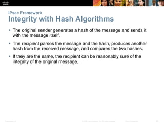 Presentation_ID 22© 2008 Cisco Systems, Inc. All rights reserved. Cisco Confidential
IPsec Framework
Integrity with Hash Algorithms
 The original sender generates a hash of the message and sends it
with the message itself.
 The recipient parses the message and the hash, produces another
hash from the received message, and compares the two hashes.
 If they are the same, the recipient can be reasonably sure of the
integrity of the original message.
 