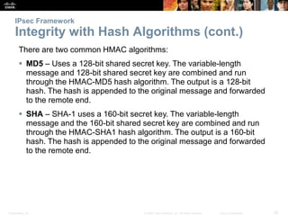Presentation_ID 25© 2008 Cisco Systems, Inc. All rights reserved. Cisco Confidential
IPsec Framework
Integrity with Hash Algorithms (cont.)
There are two common HMAC algorithms:
 MD5 – Uses a 128-bit shared secret key. The variable-length
message and 128-bit shared secret key are combined and run
through the HMAC-MD5 hash algorithm. The output is a 128-bit
hash. The hash is appended to the original message and forwarded
to the remote end.
 SHA – SHA-1 uses a 160-bit secret key. The variable-length
message and the 160-bit shared secret key are combined and run
through the HMAC-SHA1 hash algorithm. The output is a 160-bit
hash. The hash is appended to the original message and forwarded
to the remote end.
 