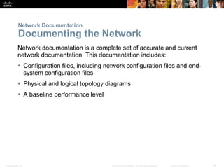 Presentation_ID 28© 2008 Cisco Systems, Inc. All rights reserved. Cisco Confidential
Network Documentation
Documenting the Network
Network documentation is a complete set of accurate and current
network documentation. This documentation includes:
 Configuration files, including network configuration files and end-
system configuration files
 Physical and logical topology diagrams
 A baseline performance level
 