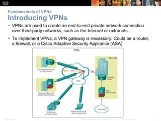 Presentation_ID 3© 2008 Cisco Systems, Inc. All rights reserved. Cisco Confidential
Fundamentals of VPNs
Introducing VPNs
 VPNs are used to create an end-to-end private network connection
over third-party networks, such as the Internet or extranets.
 To implement VPNs, a VPN gateway is necessary: Could be a router,
a firewall, or a Cisco Adaptive Security Appliance (ASA).
 
