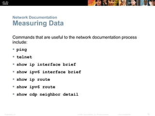 Presentation_ID 32© 2008 Cisco Systems, Inc. All rights reserved. Cisco Confidential
Network Documentation
Measuring Data
Commands that are useful to the network documentation process
include:
 ping
 telnet
 show ip interface brief
 show ipv6 interface brief
 show ip route
 show ipv6 route
 show cdp neighbor detail
 