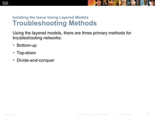 Presentation_ID 37© 2008 Cisco Systems, Inc. All rights reserved. Cisco Confidential
Isolating the Issue Using Layered Models
Troubleshooting Methods
Using the layered models, there are three primary methods for
troubleshooting networks:
 Bottom-up
 Top-down
 Divide-and-conquer
 