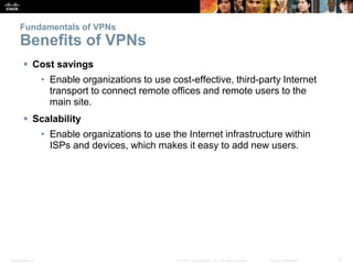 Presentation_ID 4© 2008 Cisco Systems, Inc. All rights reserved. Cisco Confidential
Fundamentals of VPNs
Benefits of VPNs
 Cost savings
• Enable organizations to use cost-effective, third-party Internet
transport to connect remote offices and remote users to the
main site.
 Scalability
• Enable organizations to use the Internet infrastructure within
ISPs and devices, which makes it easy to add new users.
 