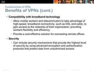 Presentation_ID 5© 2008 Cisco Systems, Inc. All rights reserved. Cisco Confidential
Fundamentals of VPNs
Benefits of VPNs (cont.)
 Compatibility with broadband technology
• Allow mobile workers and telecommuters to take advantage of
high-speed, broadband connectivity, such as DSL and cable, to
gain access to the networks of their organization, providing
workers flexibility and efficiency.
• Provide a cost-effective solution for connecting remote offices.
 Security
• Can include security mechanisms that provide the highest level
of security by using advanced encryption and authentication
protocols that protect data from unauthorized access.
 