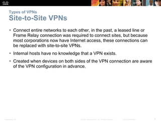 Presentation_ID 6© 2008 Cisco Systems, Inc. All rights reserved. Cisco Confidential
Types of VPNs
Site-to-Site VPNs
 Connect entire networks to each other, in the past, a leased line or
Frame Relay connection was required to connect sites, but because
most corporations now have Internet access, these connections can
be replaced with site-to-site VPNs.
 Internal hosts have no knowledge that a VPN exists.
 Created when devices on both sides of the VPN connection are aware
of the VPN configuration in advance.
 