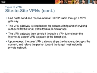 Presentation_ID 7© 2008 Cisco Systems, Inc. All rights reserved. Cisco Confidential
Types of VPNs
Site-to-Site VPNs (cont.)
 End hosts send and receive normal TCP/IP traffic through a VPN
gateway.
 The VPN gateway is responsible for encapsulating and encrypting
outbound traffic for all traffic from a particular site
 The VPN gateway then sends it through a VPN tunnel over the
Internet to a peer VPN gateway at the target site.
 Upon receipt, the peer VPN gateway strips the headers, decrypts the
content, and relays the packet toward the target host inside its
private network.
 