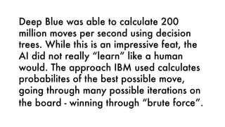 Deep Blue was able to calculate 200
million moves per second using decision
trees. While this is an impressive feat, the
AI did not really “learn” like a human
would. The approach IBM used calculates
probabilites of the best possible move,
going through many possible iterations on
the board - winning through “brute force”.
 