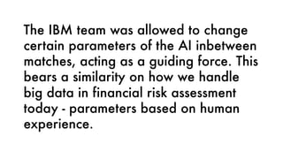 The IBM team was allowed to change
certain parameters of the AI inbetween
matches, acting as a guiding force. This
bears a similarity on how we handle
big data in financial risk assessment
today - parameters based on human
experience.
 