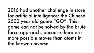 2016 had another challenge in store
for artificial intelligence: the Chinese
2500 year old game “GO”. This
game can not be solved by the brute
force approach, because there are
more possible moves than atoms in
the known universe.
 