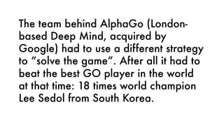 The team behind AlphaGo (London-
based Deep Mind, acquired by
Google) had to use a different strategy
to “solve the game”. After all it had to
beat the best GO player in the world
at that time: 18 times world champion
Lee Sedol from South Korea.
 