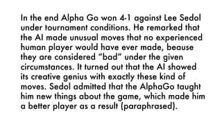 In the end Alpha Go won 4-1 against Lee Sedol
under tournament conditions. He remarked that
the AI made unusual moves that no experienced
human player would have ever made, beause
they are considered “bad” under the given
circumstances. It turned out that the AI showed
its creative genius with exactly these kind of
moves. Sedol admitted that the AlphaGo taught
him new things about the game, which made him
a better player as a result (paraphrased).
 