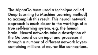 The AlphaGo team used a technique called
Deep Learning (a Machine Learning method)
to accomplish this result. This neural network
approach is much closer to the workings of a
true self-learning system, e.g. the human
brain. Neural networks take a description of
the Go board as an input and processes it
through a number of different network layers
containing millions of neuron-like connections. 
 