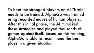 To beat the strongest players an AI “brain”
needs to be trained. AlphaGo was trained
using recorded moves of human players.
After this initial phase, the AI mimicked
these strategies and played thousands of
games against itself. Based on this training,
AlphaGo is able to recommend the best
plays in a given situation.
 