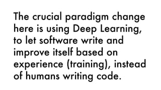 The crucial paradigm change
here is using Deep Learning,
to let software write and
improve itself based on
experience (training), instead
of humans writing code.
 