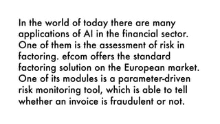 In the world of today there are many
applications of AI in the financial sector.
One of them is the assessment of risk in
factoring. efcom offers the standard
factoring solution on the European market.
One of its modules is a parameter-driven
risk monitoring tool, which is able to tell
whether an invoice is fraudulent or not.
 