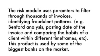 The risk module uses paramters to filter
through thousands of invoices,
identifying fraudulent patterns. (e.g.
Benford analysis, posting date of the
invoice and comparing the habits of a
client within different timeframes, etc).
This product is used by some of the
biggest banks on the market.
 