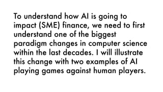 To understand how AI is going to
impact (SME) finance, we need to first
understand one of the biggest
paradigm changes in computer science
within the last decades. I will illustrate
this change with two examples of AI
playing games against human players.
 