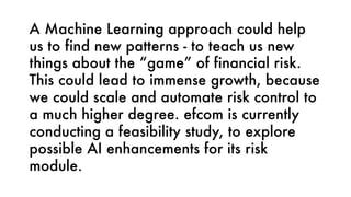 A Machine Learning approach could help
us to find new patterns - to teach us new
things about the “game” of financial risk.
This could lead to immense growth, because
we could scale and automate risk control to
a much higher degree. efcom is currently
conducting a feasibility study, to explore
possible AI enhancements for its risk
module.
 