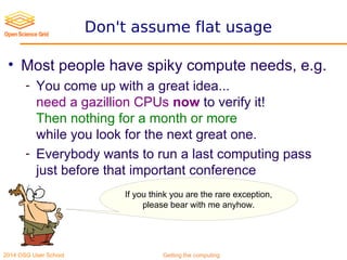 2014 OSG User School Getting the computing
Don't assume flat usage
• Most people have spiky compute needs, e.g.
- You come up with a great idea...
need a gazillion CPUs now to verify it!
Then nothing for a month or more
while you look for the next great one.
- Everybody wants to run a last computing pass
just before that important conference
If you think you are the rare exception,
please bear with me anyhow.
 