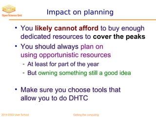 2014 OSG User School Getting the computing
Impact on planning
• You likely cannot afford to buy enough
dedicated resources to cover the peaks
• You should always plan on
using opportunistic resources
- At least for part of the year
- But owning something still a good idea
• Make sure you choose tools that
allow you to do DHTC
 