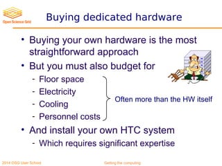2014 OSG User School Getting the computing
Buying dedicated hardware
• Buying your own hardware is the most
straightforward approach
• But you must also budget for
- Floor space
- Electricity
- Cooling
- Personnel costs
• And install your own HTC system
- Which requires significant expertise
Often more than the HW itself
 