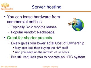 2014 OSG User School Getting the computing
Server hosting
• You can lease hardware from
commercial entities
- Typically 3-12 months leases
- Popular vendor: Rackspace
• Great for shorter projects
- Likely gives you lower Total Cost of Ownership
 May cost less than buying the HW itself
 And you save on the infrastructure costs
- But still requires you to operate an HTC system
 