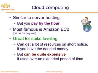 2014 OSG User School Getting the computing
Cloud computing
• Similar to server hosting
- But you pay by the hour
• Most famous is Amazon EC2
(but not the only one)
• Great for spike leveling
- Can get a lot of resources on short notice,
if you have the needed money
- But can be quite expensive
if used over an extended period of time
 