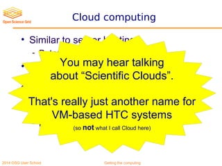 2014 OSG User School Getting the computing
Cloud computing
• Similar to server hosting
- But you pay by the hour
• Most famous is Amazon EC2
(but not the only one)
• Great for spike leveling
- Can get a lot of resources on short notice,
if you have the needed money
- But can be expensive
You may hear talking
about “Scientific Clouds”.
That's really just another name for
VM-based HTC systems
(so not what I call Cloud here)
 